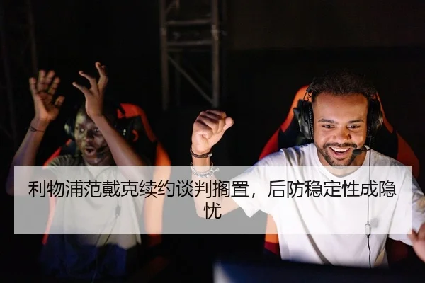 利物浦范戴克续约谈判搁置，后防稳定性成隐忧